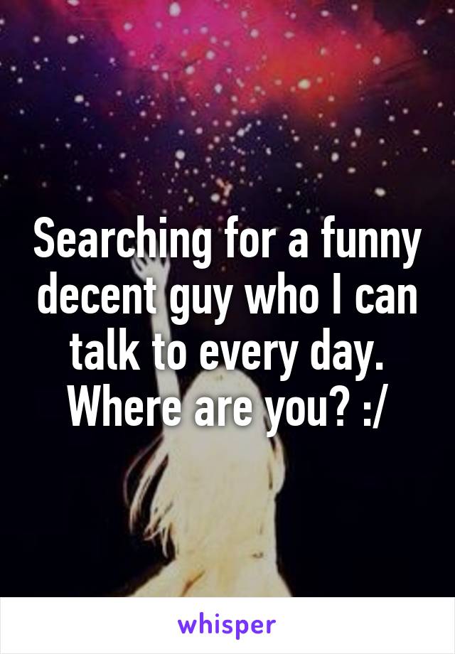 Searching for a funny decent guy who I can talk to every day. Where are you? :/