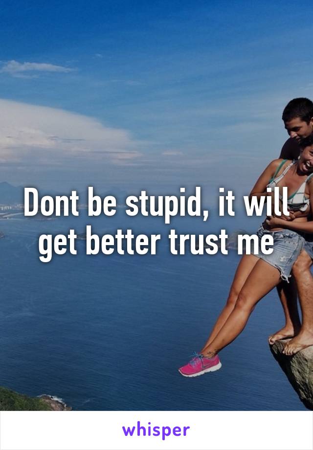 Dont be stupid, it will get better trust me