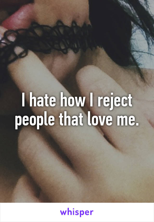 I hate how I reject people that love me.