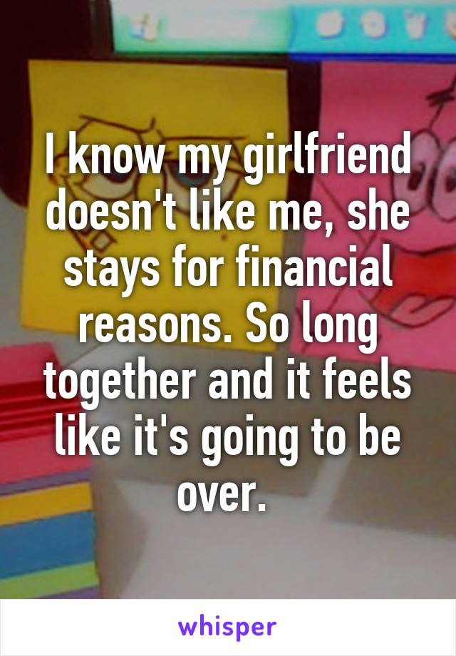 I know my girlfriend doesn't like me, she stays for financial reasons. So long together and it feels like it's going to be over. 