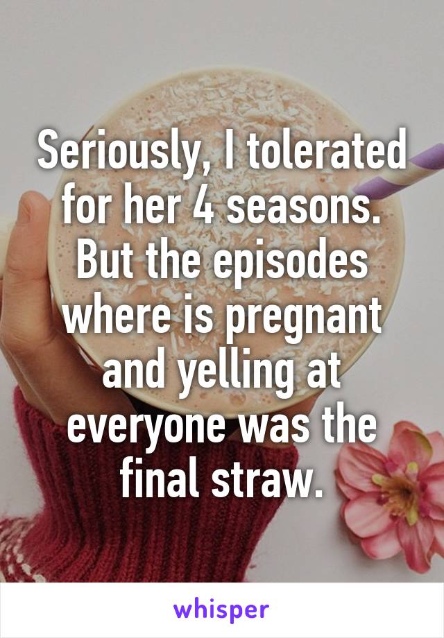 Seriously, I tolerated for her 4 seasons. But the episodes where is pregnant and yelling at everyone was the final straw.