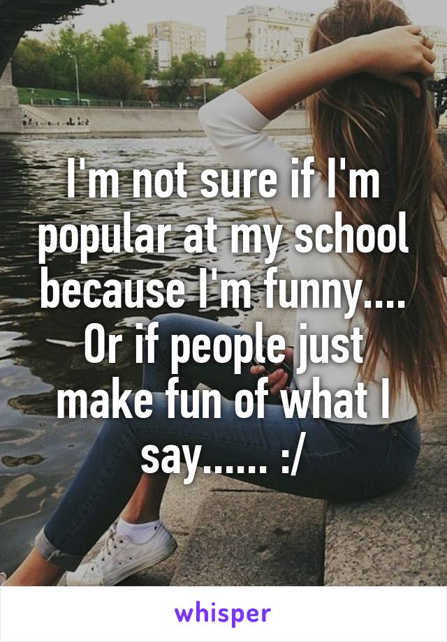 I'm not sure if I'm popular at my school because I'm funny.... Or if people just make fun of what I say...... :/
