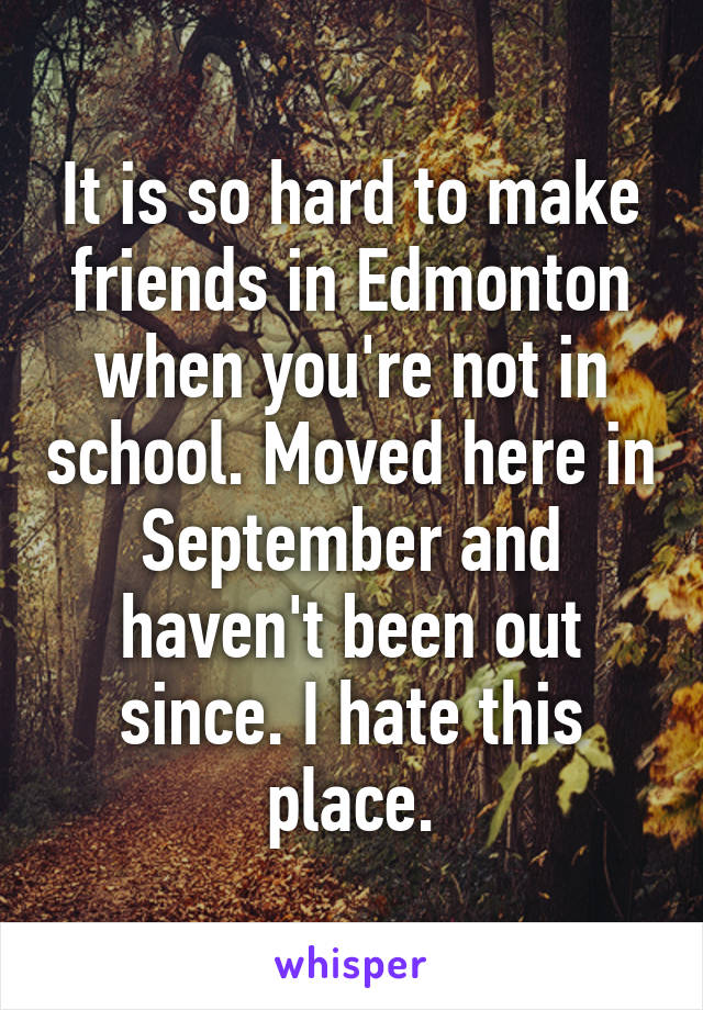 It is so hard to make friends in Edmonton when you're not in school. Moved here in September and haven't been out since. I hate this place.