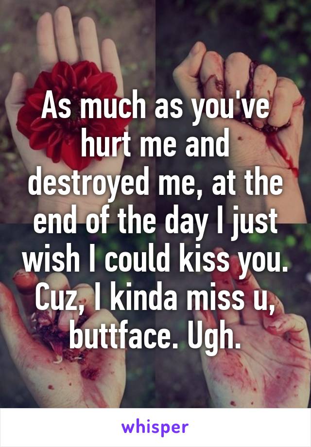 As much as you've hurt me and destroyed me, at the end of the day I just wish I could kiss you. Cuz, I kinda miss u, buttface. Ugh.