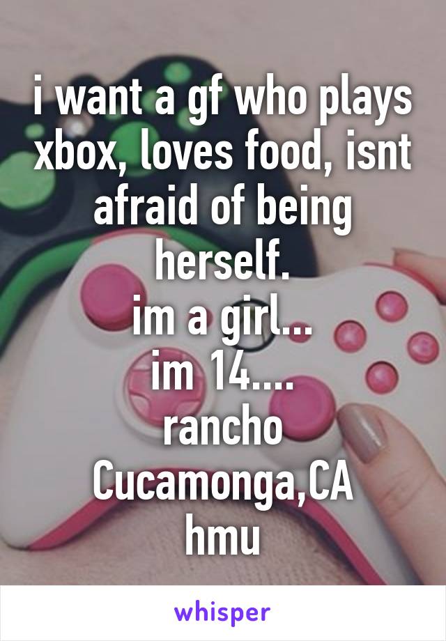 i want a gf who plays xbox, loves food, isnt afraid of being herself.
im a girl...
im 14....
rancho Cucamonga,CA
hmu