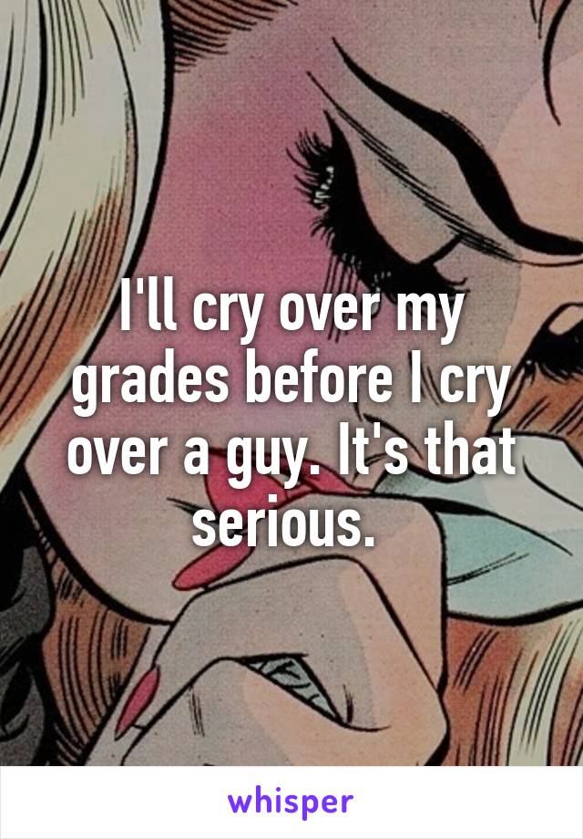 I'll cry over my grades before I cry over a guy. It's that serious. 