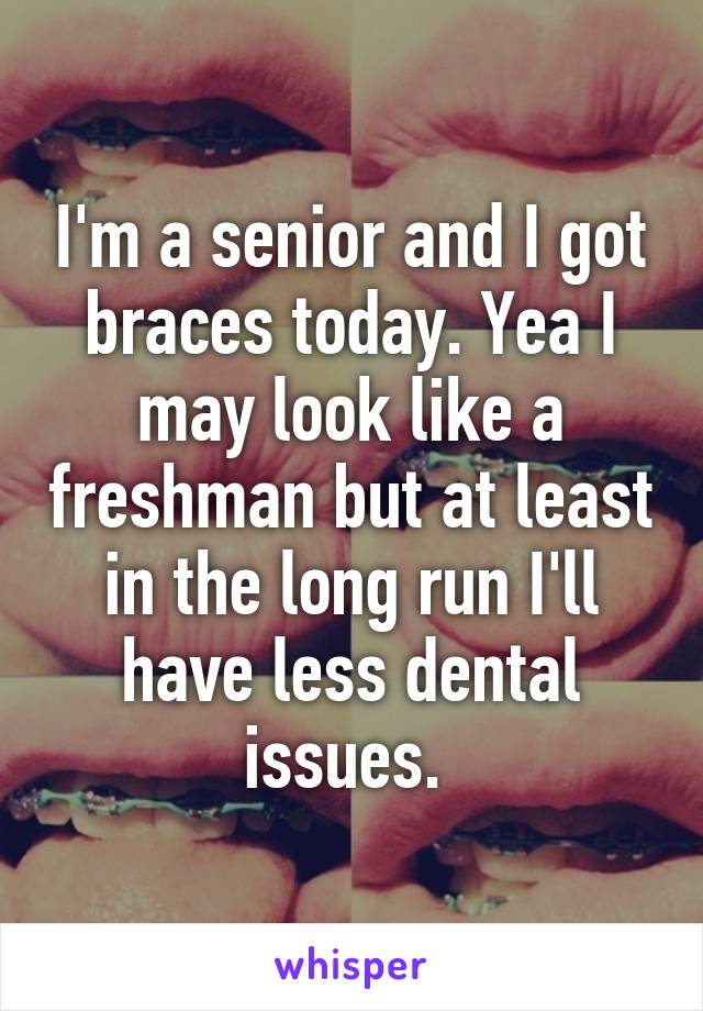 I'm a senior and I got braces today. Yea I may look like a freshman but at least in the long run I'll have less dental issues. 