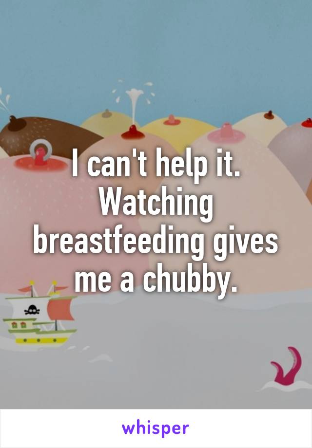 I can't help it. Watching breastfeeding gives me a chubby.