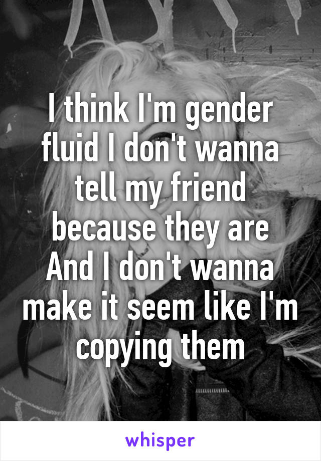 I think I'm gender fluid I don't wanna tell my friend because they are
And I don't wanna make it seem like I'm copying them