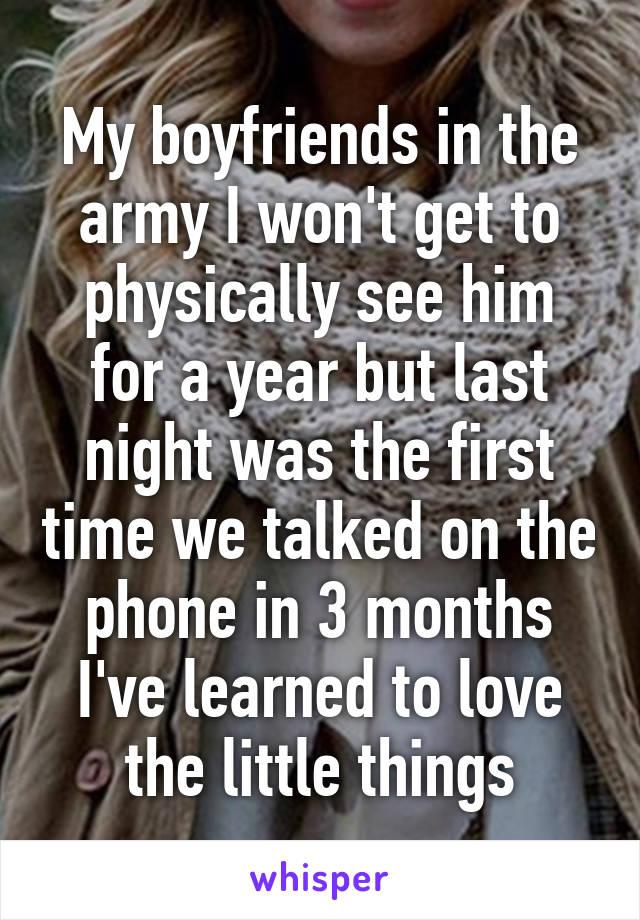 My boyfriends in the army I won't get to physically see him for a year but last night was the first time we talked on the phone in 3 months I've learned to love the little things