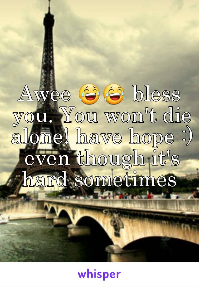 Awee 😂😂 bless you. You won't die alone! have hope :) even though it's hard sometimes 