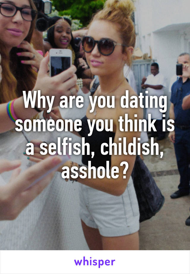 Why are you dating someone you think is a selfish, childish, asshole?