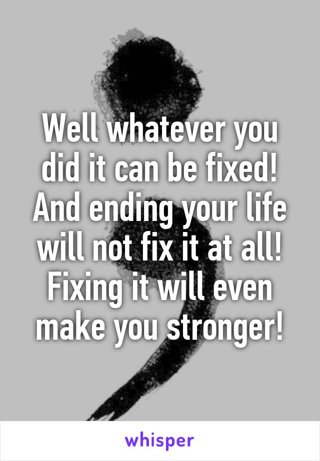 Well whatever you did it can be fixed! And ending your life will not fix it at all! Fixing it will even make you stronger!