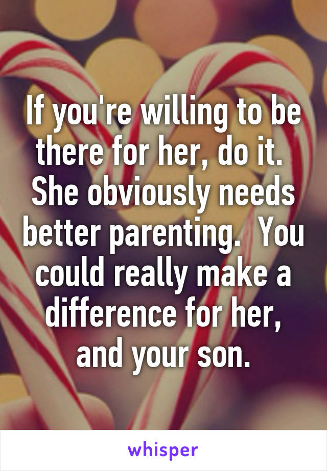 If you're willing to be there for her, do it.  She obviously needs better parenting.  You could really make a difference for her, and your son.