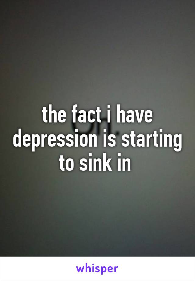 the fact i have depression is starting to sink in 