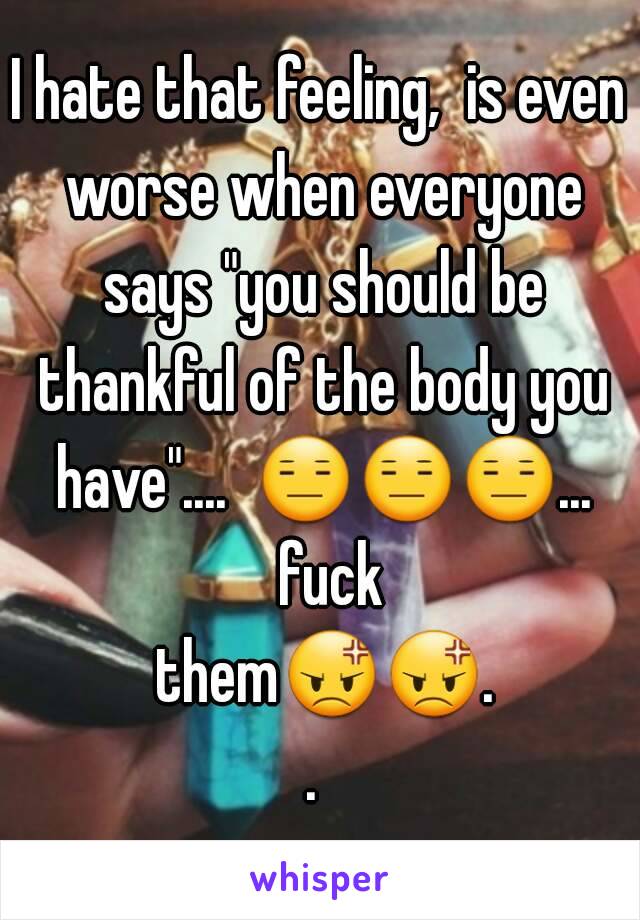 I hate that feeling,  is even worse when everyone says "you should be thankful of the body you have"....  😑😑😑...  fuck them😡😡.. 