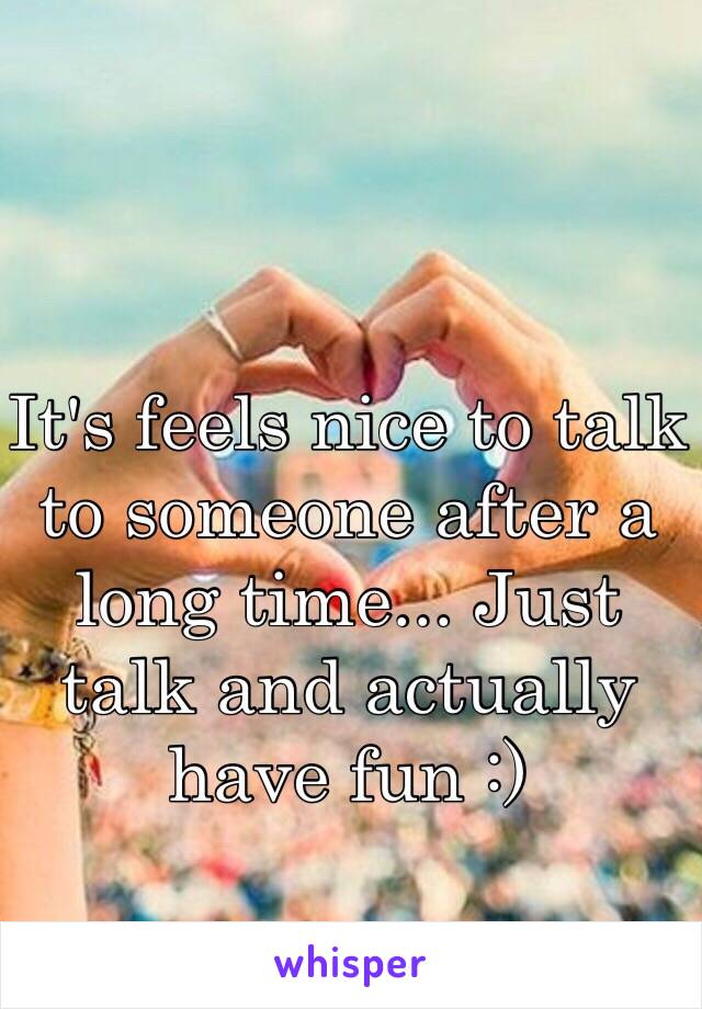It's feels nice to talk to someone after a long time... Just talk and actually have fun :) 