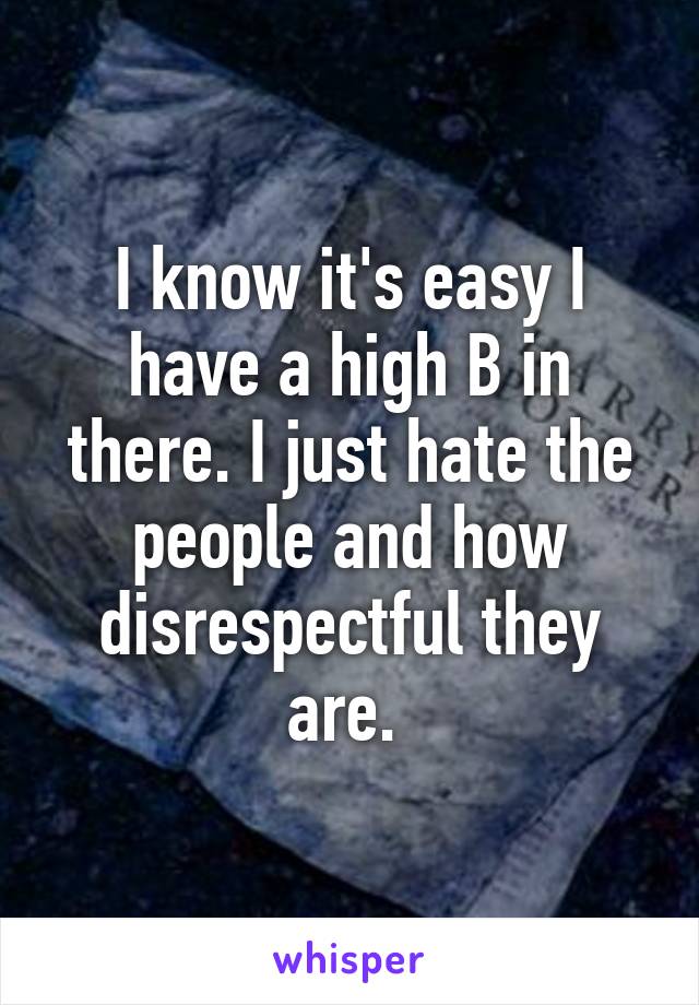 I know it's easy I have a high B in there. I just hate the people and how disrespectful they are. 