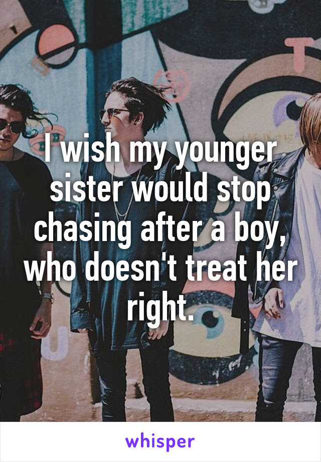 I wish my younger sister would stop chasing after a boy, who doesn't treat her right.