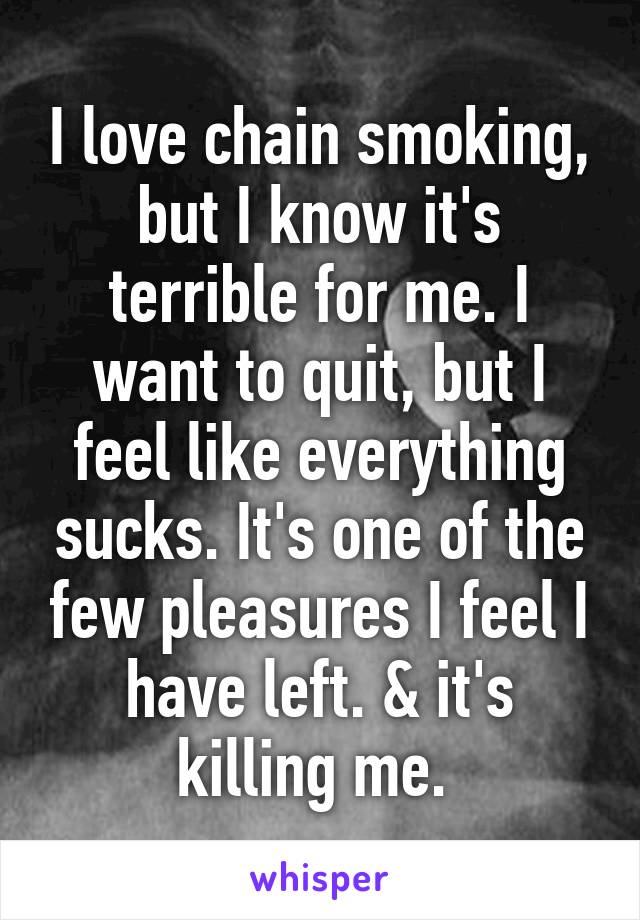 I love chain smoking, but I know it's terrible for me. I want to quit, but I feel like everything sucks. It's one of the few pleasures I feel I have left. & it's killing me. 