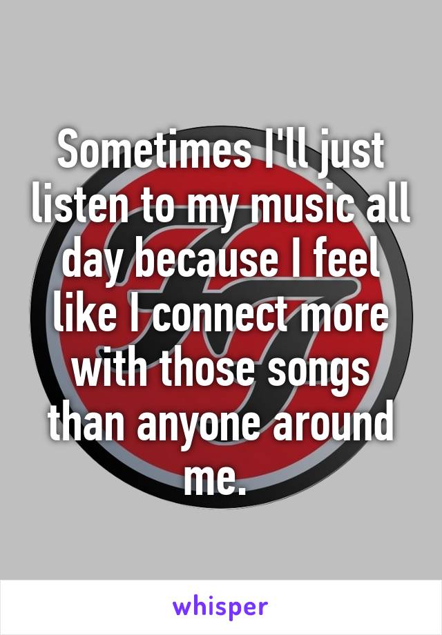 Sometimes I'll just listen to my music all day because I feel like I connect more with those songs than anyone around me. 