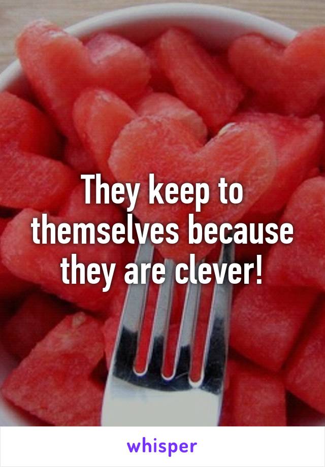 They keep to themselves because they are clever!
