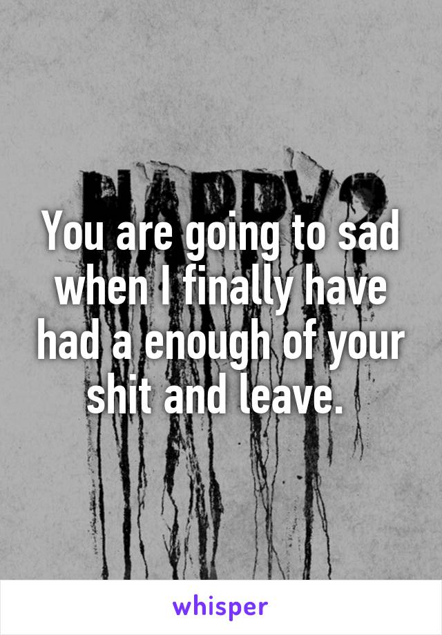You are going to sad when I finally have had a enough of your shit and leave. 