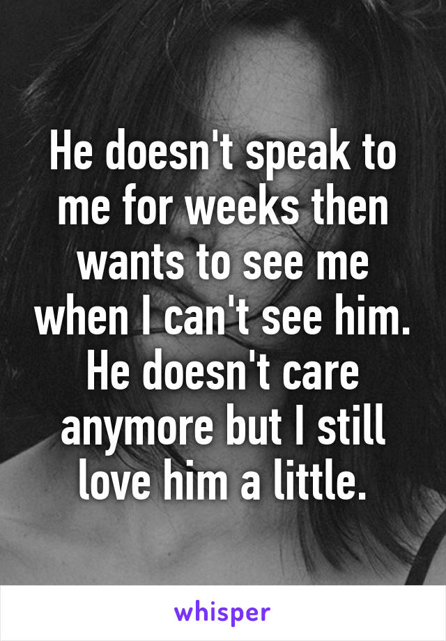 He doesn't speak to me for weeks then wants to see me when I can't see him. He doesn't care anymore but I still love him a little.