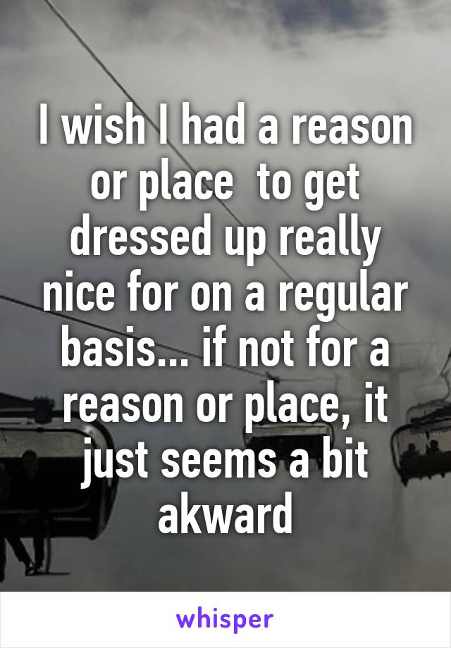I wish I had a reason or place  to get dressed up really nice for on a regular basis... if not for a reason or place, it just seems a bit akward