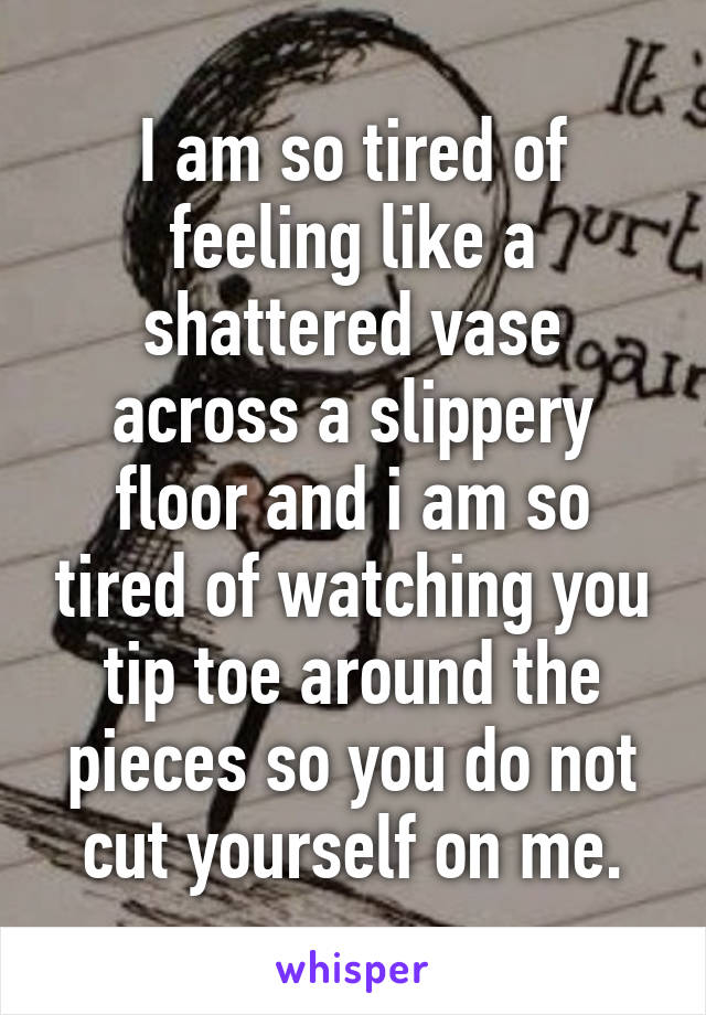 I am so tired of feeling like a shattered vase across a slippery floor and i am so tired of watching you tip toe around the pieces so you do not cut yourself on me.
