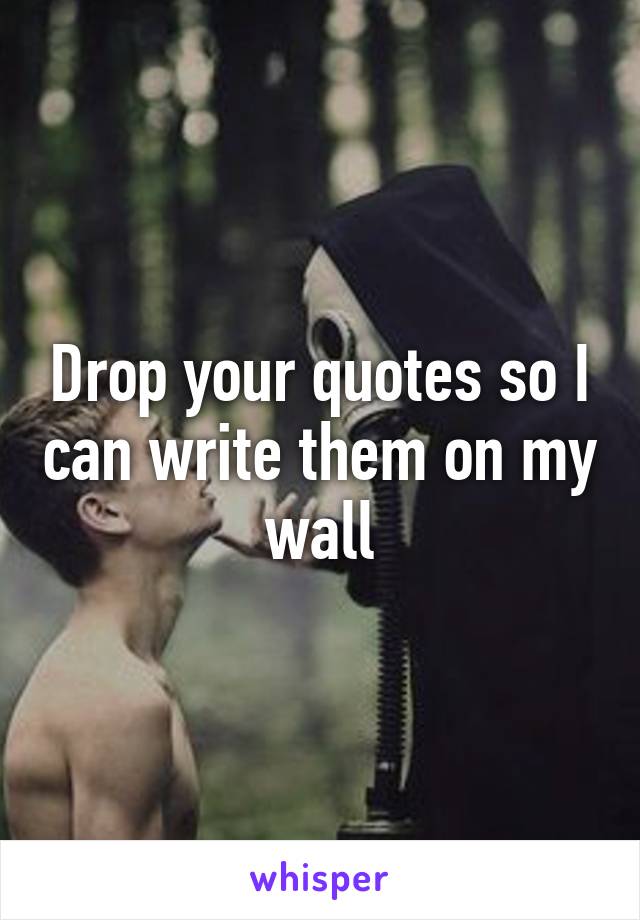 Drop your quotes so I can write them on my wall