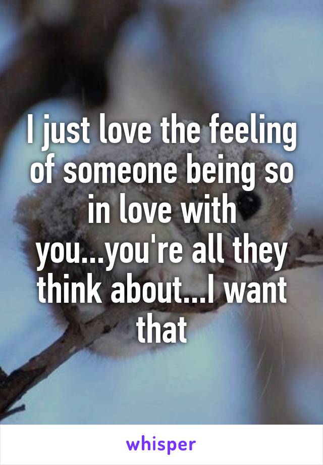 I just love the feeling of someone being so in love with you...you're all they think about...I want that