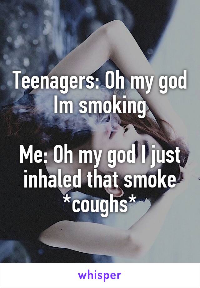 Teenagers: Oh my god Im smoking

Me: Oh my god I just inhaled that smoke *coughs*