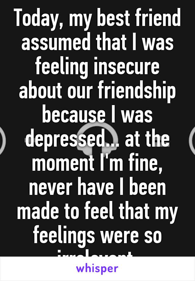 Today, my best friend assumed that I was feeling insecure about our friendship because I was depressed... at the moment I'm fine, never have I been made to feel that my feelings were so irrelevant.