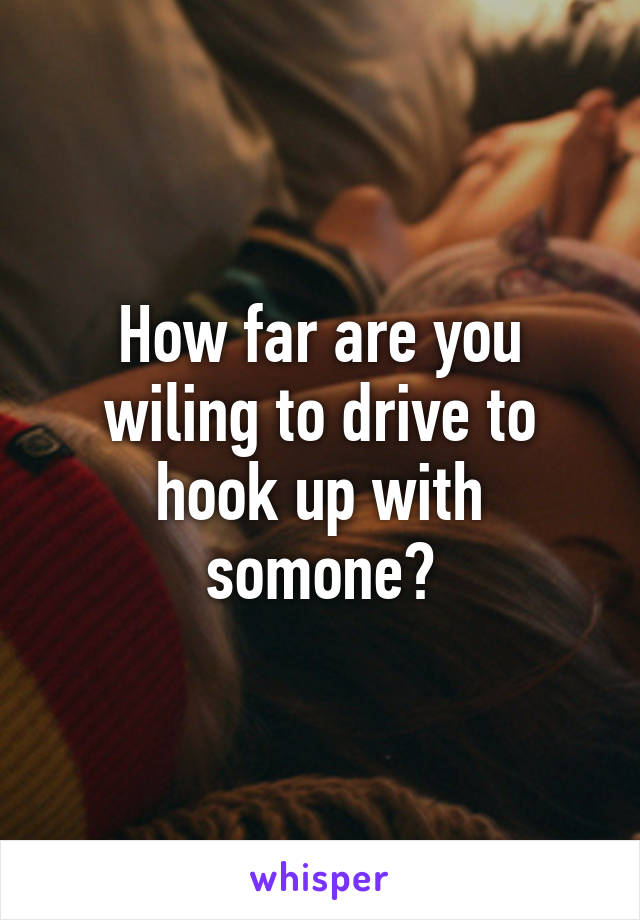 How far are you wiling to drive to hook up with somone?