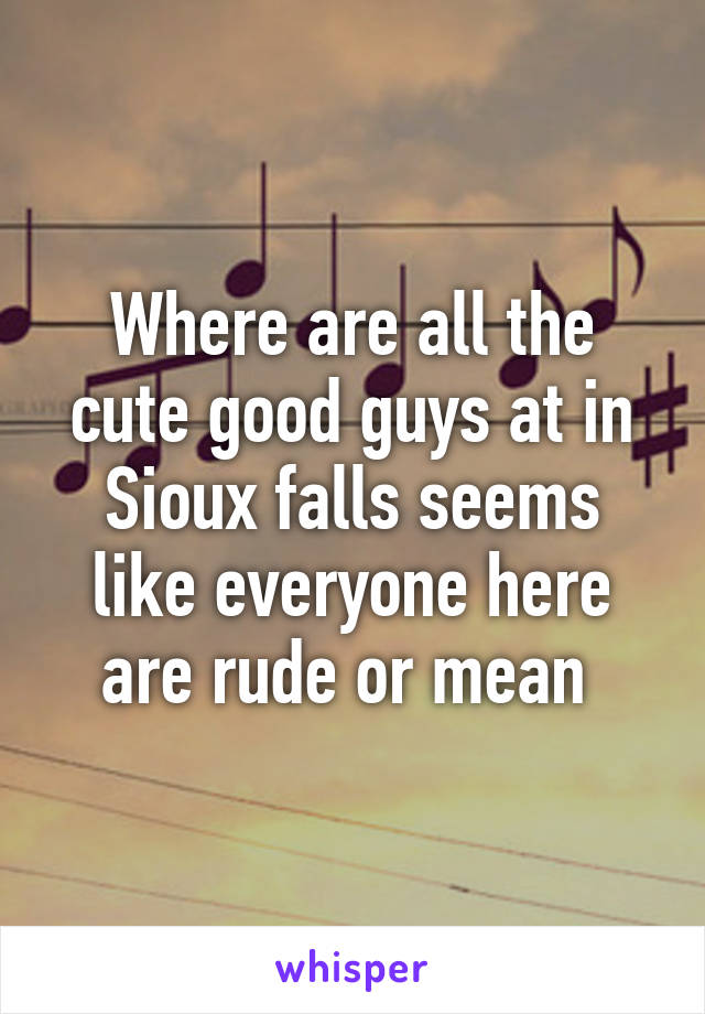 Where are all the cute good guys at in Sioux falls seems like everyone here are rude or mean 