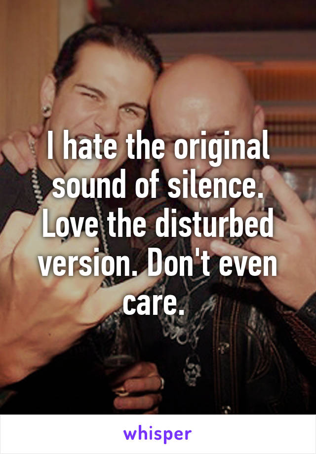 I hate the original sound of silence. Love the disturbed version. Don't even care. 