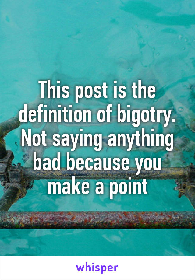 This post is the definition of bigotry. Not saying anything bad because you make a point