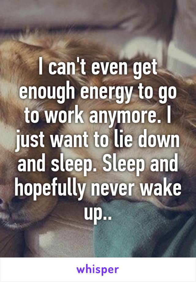 I can't even get enough energy to go to work anymore. I just want to lie down and sleep. Sleep and hopefully never wake up..
