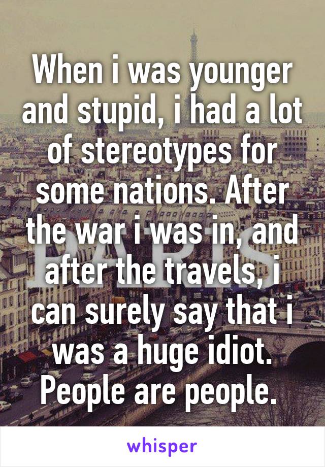 When i was younger and stupid, i had a lot of stereotypes for some nations. After the war i was in, and after the travels, i can surely say that i was a huge idiot. People are people. 