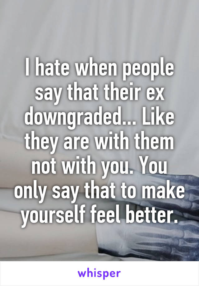 I hate when people say that their ex downgraded... Like they are with them not with you. You only say that to make yourself feel better.