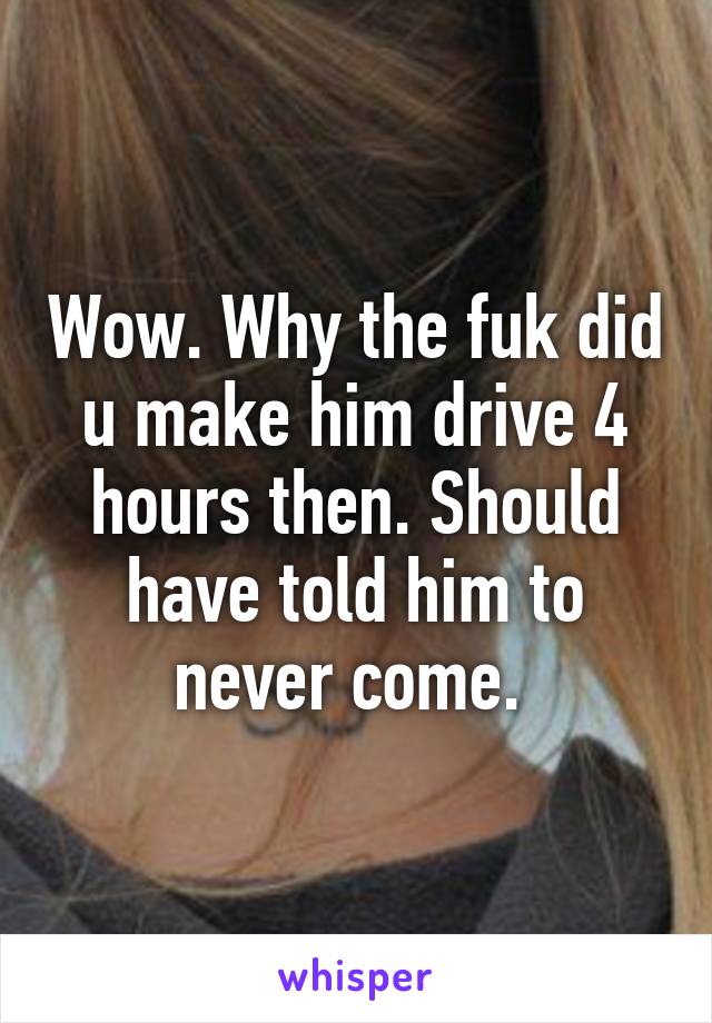 Wow. Why the fuk did u make him drive 4 hours then. Should have told him to never come. 