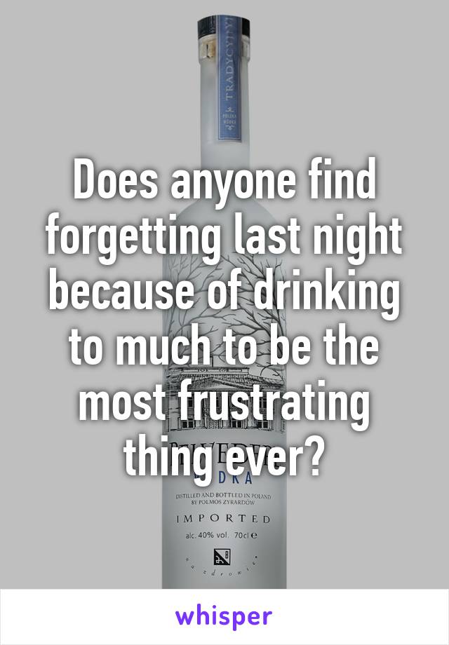 Does anyone find forgetting last night because of drinking to much to be the most frustrating thing ever?