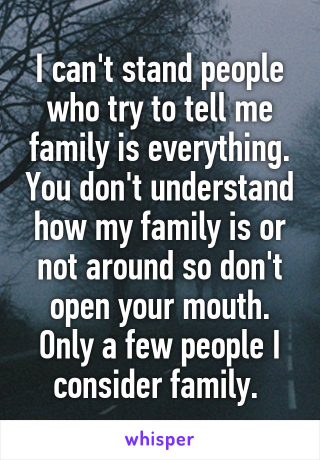 I can't stand people who try to tell me family is everything. You don't understand how my family is or not around so don't open your mouth. Only a few people I consider family. 