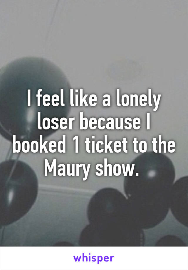 I feel like a lonely loser because I booked 1 ticket to the Maury show. 