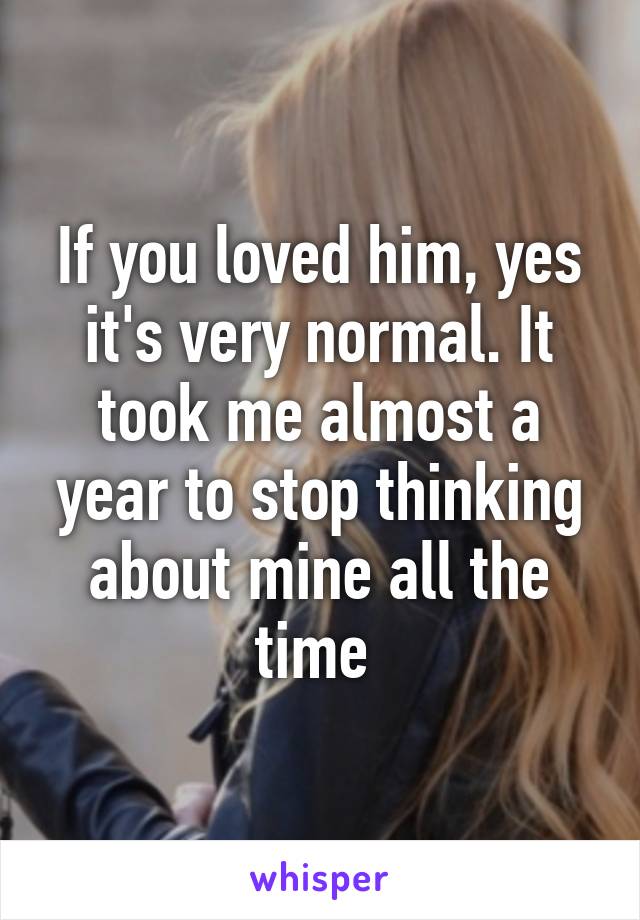 If you loved him, yes it's very normal. It took me almost a year to stop thinking about mine all the time 