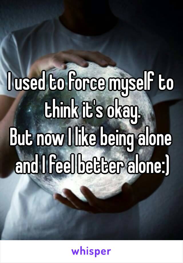 I used to force myself to think it's okay.
But now I like being alone and I feel better alone:)