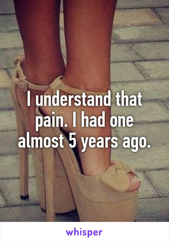 I understand that pain. I had one almost 5 years ago.