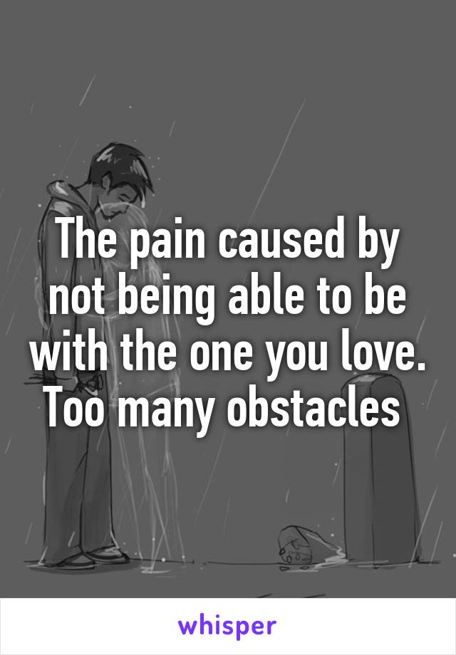 The pain caused by not being able to be with the one you love. Too many obstacles 