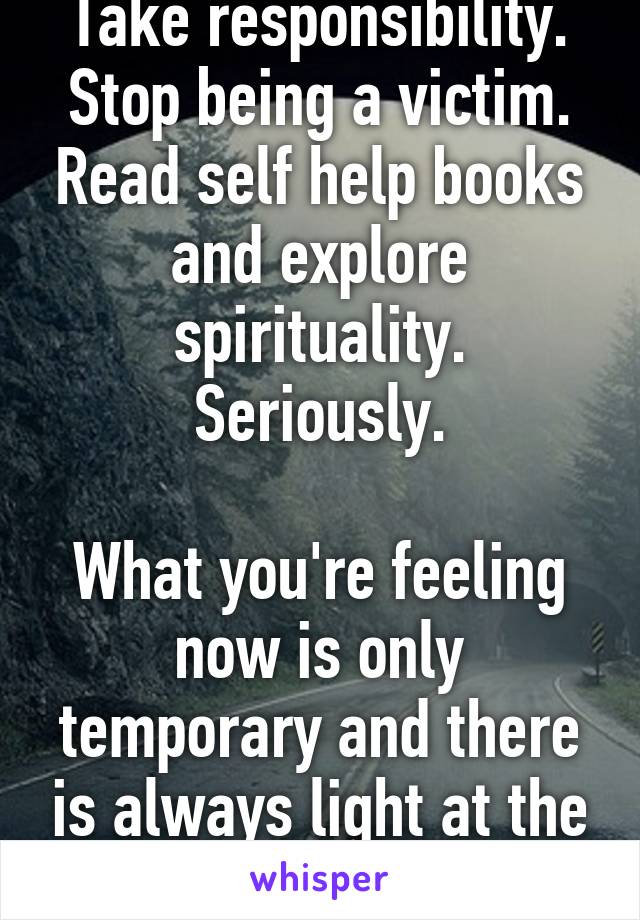 Take responsibility. Stop being a victim. Read self help books and explore spirituality. Seriously.

What you're feeling now is only temporary and there is always light at the end of the tunnel.